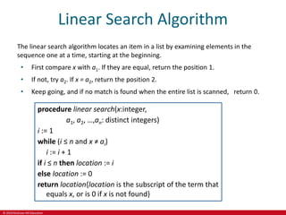 © 2019 McGraw-Hill Education
Linear Search Algorithm
The linear search algorithm locates an item in a list by examining elements in the
sequence one at a time, starting at the beginning.
• First compare x with a1. If they are equal, return the position 1.
• If not, try a2. If x = a2, return the position 2.
• Keep going, and if no match is found when the entire list is scanned, return 0.
procedure linear search(x:integer,
a1, a2, …,an: distinct integers)
i := 1
while (i ≤ n and x ≠ ai)
i := i + 1
if i ≤ n then location := i
else location := 0
return location{location is the subscript of the term that
equals x, or is 0 if x is not found}
 