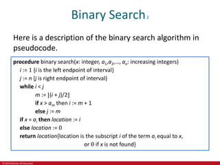 © 2019 McGraw-Hill Education
Binary Search2
Here is a description of the binary search algorithm in
pseudocode.
procedure binary search(x: integer, a1,a2,…, an: increasing integers)
i := 1 {i is the left endpoint of interval}
j := n {j is right endpoint of interval}
while i < j
m := ⌊(i + j)/2⌋
if x > am then i := m + 1
else j := m
if x = ai then location := i
else location := 0
return location{location is the subscript i of the term ai equal to x,
or 0 if x is not found}
 