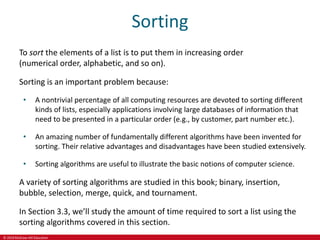 © 2019 McGraw-Hill Education
Sorting
To sort the elements of a list is to put them in increasing order
(numerical order, alphabetic, and so on).
Sorting is an important problem because:
• A nontrivial percentage of all computing resources are devoted to sorting different
kinds of lists, especially applications involving large databases of information that
need to be presented in a particular order (e.g., by customer, part number etc.).
• An amazing number of fundamentally different algorithms have been invented for
sorting. Their relative advantages and disadvantages have been studied extensively.
• Sorting algorithms are useful to illustrate the basic notions of computer science.
A variety of sorting algorithms are studied in this book; binary, insertion,
bubble, selection, merge, quick, and tournament.
In Section 3.3, we’ll study the amount of time required to sort a list using the
sorting algorithms covered in this section.
 