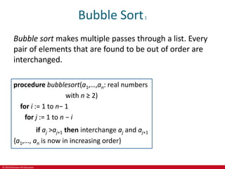© 2019 McGraw-Hill Education
Bubble Sort1
Bubble sort makes multiple passes through a list. Every
pair of elements that are found to be out of order are
interchanged.
procedure bubblesort(a1,…,an: real numbers
with n ≥ 2)
for i := 1 to n− 1
for j := 1 to n − i
if aj >aj+1 then interchange aj and aj+1
{a1,…, an is now in increasing order}
 