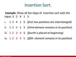 © 2019 McGraw-Hill Education
Insertion Sort2
Example: Show all the steps of insertion sort with the
input: 3 2 4 1 5
i. 2 3 4 1 5 (first two positions are interchanged)
ii. 2 3 4 1 5 (third element remains in its position)
iii. 1 2 3 4 5 (fourth is placed at beginning)
iv. 1 2 3 4 5 (fifth element remains in its position)
 