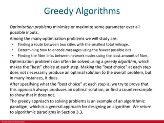 © 2019 McGraw-Hill Education
Greedy Algorithms
Optimization problems minimize or maximize some parameter over all
possible inputs.
Among the many optimization problems we will study are:
• Finding a route between two cities with the smallest total mileage.
• Determining how to encode messages using the fewest possible bits.
• Finding the fiber links between network nodes using the least amount of fiber.
Optimization problems can often be solved using a greedy algorithm, which
makes the “best” choice at each step. Making the “best choice” at each step
does not necessarily produce an optimal solution to the overall problem, but
in many instances, it does.
After specifying what the “best choice” at each step is, we try to prove that
this approach always produces an optimal solution, or find a counterexample
to show that it does not.
The greedy approach to solving problems is an example of an algorithmic
paradigm, which is a general approach for designing an algorithm. We return
to algorithmic paradigms in Section 3.3.
 