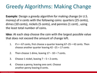 © 2019 McGraw-Hill Education
Greedy Algorithms: Making Change
Example: Design a greedy algorithm for making change (in U.S.
money) of n cents with the following coins: quarters (25 cents),
dimes (10 cents), nickels (5 cents), and pennies (1 cent) , using
the least total number of coins.
Idea: At each step choose the coin with the largest possible value
that does not exceed the amount of change left.
1. If n = 67 cents, first choose a quarter leaving 67−25 = 42 cents. Then
choose another quarter leaving 42 −25 = 17 cents
2. Then choose 1 dime, leaving 17 − 10 = 7 cents.
3. Choose 1 nickel, leaving 7 – 5 = 2 cents.
4. Choose a penny, leaving one cent. Choose
another penny leaving 0 cents.
 