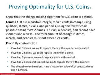 © 2019 McGraw-Hill Education
Proving Optimality for U.S. Coins1
Show that the change making algorithm for U.S. coins is optimal.
Lemma 1: If n is a positive integer, then n cents in change using
quarters, dimes, nickels, and pennies, using the fewest coins
possible has at most 2 dimes, 1 nickel, 4 pennies, and cannot have
2 dimes and a nickel. The total amount of change in dimes,
nickels, and pennies must not exceed 24 cents.
Proof: By contradiction
• If we had 3 dimes, we could replace them with a quarter and a nickel.
• If we had 2 nickels, we could replace them with 1 dime.
• If we had 5 pennies, we could replace them with a nickel.
• If we had 2 dimes and 1 nickel, we could replace them with a quarter.
• The allowable combinations, have a maximum value of 24 cents; 2 dimes
and 4 pennies.
 