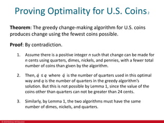 © 2019 McGraw-Hill Education
Proving Optimality for U.S. Coins2
Theorem: The greedy change-making algorithm for U.S. coins
produces change using the fewest coins possible.
Proof: By contradiction.
1. Assume there is a positive integer n such that change can be made for
n cents using quarters, dimes, nickels, and pennies, with a fewer total
number of coins than given by the algorithm.
2. Then, q̍ ≤ q where q̍ is the number of quarters used in this optimal
way and q is the number of quarters in the greedy algorithm’s
solution. But this is not possible by Lemma 1, since the value of the
coins other than quarters can not be greater than 24 cents.
3. Similarly, by Lemma 1, the two algorithms must have the same
number of dimes, nickels, and quarters.
 