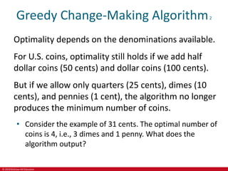 © 2019 McGraw-Hill Education
Greedy Change-Making Algorithm2
Optimality depends on the denominations available.
For U.S. coins, optimality still holds if we add half
dollar coins (50 cents) and dollar coins (100 cents).
But if we allow only quarters (25 cents), dimes (10
cents), and pennies (1 cent), the algorithm no longer
produces the minimum number of coins.
• Consider the example of 31 cents. The optimal number of
coins is 4, i.e., 3 dimes and 1 penny. What does the
algorithm output?
 