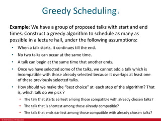 © 2019 McGraw-Hill Education
Greedy Scheduling1
Example: We have a group of proposed talks with start and end
times. Construct a greedy algorithm to schedule as many as
possible in a lecture hall, under the following assumptions:
• When a talk starts, it continues till the end.
• No two talks can occur at the same time.
• A talk can begin at the same time that another ends.
• Once we have selected some of the talks, we cannot add a talk which is
incompatible with those already selected because it overlaps at least one
of these previously selected talks.
• How should we make the “best choice” at each step of the algorithm? That
is, which talk do we pick ?
• The talk that starts earliest among those compatible with already chosen talks?
• The talk that is shortest among those already compatible?
• The talk that ends earliest among those compatible with already chosen talks?
 