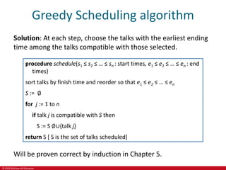 © 2019 McGraw-Hill Education
Greedy Scheduling algorithm
Solution: At each step, choose the talks with the earliest ending
time among the talks compatible with those selected.
procedure schedule(s1 ≤ s2 ≤ … ≤ sn : start times, e1 ≤ e2 ≤ … ≤ en : end
times)
sort talks by finish time and reorder so that e1 ≤ e2 ≤ … ≤ en
S := ∅
for j := 1 to n
if talk j is compatible with S then
S := S ∅∪{talk j}
return S [ S is the set of talks scheduled]
Will be proven correct by induction in Chapter 5.
 