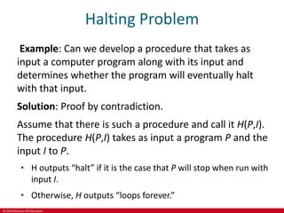 © 2019 McGraw-Hill Education
Halting Problem
Example: Can we develop a procedure that takes as
input a computer program along with its input and
determines whether the program will eventually halt
with that input.
Solution: Proof by contradiction.
Assume that there is such a procedure and call it H(P,I).
The procedure H(P,I) takes as input a program P and the
input I to P.
• H outputs “halt” if it is the case that P will stop when run with
input I.
• Otherwise, H outputs “loops forever.”
 