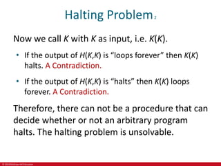 © 2019 McGraw-Hill Education
Halting Problem2
Now we call K with K as input, i.e. K(K).
• If the output of H(K,K) is “loops forever” then K(K)
halts. A Contradiction.
• If the output of H(K,K) is “halts” then K(K) loops
forever. A Contradiction.
Therefore, there can not be a procedure that can
decide whether or not an arbitrary program
halts. The halting problem is unsolvable.
 