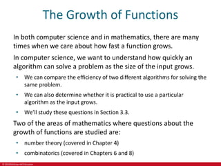 © 2019 McGraw-Hill Education
The Growth of Functions
In both computer science and in mathematics, there are many
times when we care about how fast a function grows.
In computer science, we want to understand how quickly an
algorithm can solve a problem as the size of the input grows.
• We can compare the efficiency of two different algorithms for solving the
same problem.
• We can also determine whether it is practical to use a particular
algorithm as the input grows.
• We’ll study these questions in Section 3.3.
Two of the areas of mathematics where questions about the
growth of functions are studied are:
• number theory (covered in Chapter 4)
• combinatorics (covered in Chapters 6 and 8)
 