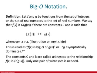 © 2019 McGraw-Hill Education
Big-O Notation1
Definition: Let f and g be functions from the set of integers
or the set of real numbers to the set of real numbers. We say
that f(x) is O(g(x)) if there are constants C and k such that
   
| | | |
f x C g x

whenever x > k. (illustration on next slide)
This is read as “f(x) is big-O of g(x)” or “g asymptotically
dominates f.”
The constants C and k are called witnesses to the relationship
f(x) is O(g(x)). Only one pair of witnesses is needed.
 