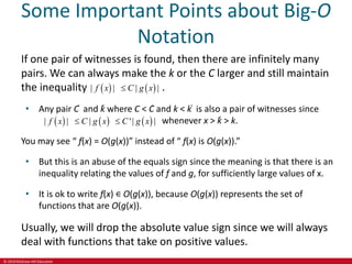 © 2019 McGraw-Hill Education
Some Important Points about Big-O
Notation
If one pair of witnesses is found, then there are infinitely many
pairs. We can always make the k or the C larger and still maintain
the inequality .
• Any pair C ̍ and k̍ where C < C̍ and k < k ̍ is also a pair of witnesses since
whenever x > k̍ > k.
You may see “ f(x) = O(g(x))” instead of “ f(x) is O(g(x)).”
• But this is an abuse of the equals sign since the meaning is that there is an
inequality relating the values of f and g, for sufficiently large values of x.
• It is ok to write f(x) ∊ O(g(x)), because O(g(x)) represents the set of
functions that are O(g(x)).
Usually, we will drop the absolute value sign since we will always
deal with functions that take on positive values.
   
| | | |
f x C g x

     
| | | '| |
f x C g x C g x
 
 