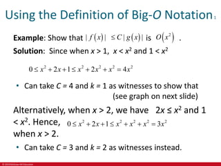 © 2019 McGraw-Hill Education
Using the Definition of Big-O Notation1
Example: Show that is .
Solution: Since when x > 1, x < x2 and 1 < x2
   
| | | |
f x C g x
  
2
O x
2 2 2 2 2
0 2 1 2 4
x x x x x x
      
• Can take C = 4 and k = 1 as witnesses to show that
(see graph on next slide)
Alternatively, when x > 2, we have 2x ≤ x2 and 1
< x2. Hence,
when x > 2.
• Can take C = 3 and k = 2 as witnesses instead.
2 2 2 2 2
0 2 1 3
x x x x x x
      
 
