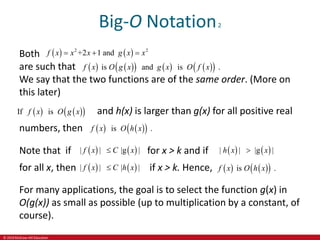 © 2019 McGraw-Hill Education
Big-O Notation2
Both
are such that
We say that the two functions are of the same order. (More on
this later)
   
2 2
+2 1 and
f x x x g x x
  
   
     
 
is and is .
f x O g x g x O f x
   
 
If is
f x O g x and h(x) is larger than g(x) for all positive real
numbers, then    
 
is .
f x O h x
Note that if    
| | |g |
f x C x
 for x > k and if    
| | |g |
h x x

for all x, then    
| | | |
f x C h x
 if x > k. Hence,    
 
is .
f x O h x
For many applications, the goal is to select the function g(x) in
O(g(x)) as small as possible (up to multiplication by a constant, of
course).
 