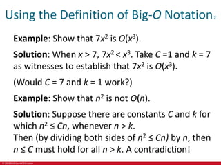 © 2019 McGraw-Hill Education
Using the Definition of Big-O Notation2
Example: Show that 7x2 is O(x3).
Solution: When x > 7, 7x2 < x3. Take C =1 and k = 7
as witnesses to establish that 7x2 is O(x3).
(Would C = 7 and k = 1 work?)
Example: Show that n2 is not O(n).
Solution: Suppose there are constants C and k for
which n2 ≤ Cn, whenever n > k.
Then (by dividing both sides of n2 ≤ Cn) by n, then
n ≤ C must hold for all n > k. A contradiction!
 