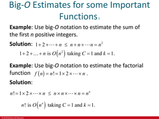 © 2019 McGraw-Hill Education
Big-O Estimates for some Important
Functions1
Example: Use big-O notation to estimate the sum of
the first n positive integers.
Solution: 2
1 2 n n n n n
      
 
2
1 2 is taking 1 and 1.
n O n C k
    
Example: Use big-O notation to estimate the factorial
function
Solution:
  ! 1 2 .
f n n n
    
! 1 2 n
n n n n n n
        
 
! is taking 1 and 1.
n
n O n C k
 
 