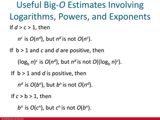 © 2019 McGraw-Hill Education
Useful Big-O Estimates Involving
Logarithms, Powers, and Exponents
If d > c > 1, then
nc is O(nd), but nd is not O(nc).
If b > 1 and c and d are positive, then
(logb n)c is O(nd), but nd is not O((logb n)c).
If b > 1 and d is positive, then
nd is O(bn), but bn is not O(nd).
If c > b > 1, then
bn is O(cn), but cn is not O(bn).
 