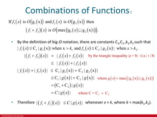 © 2019 McGraw-Hill Education
Combinations of Functions2
   
     
 
      
 
 
1 1 2 2
1 2 1 2
If is g x and is g x then
is max |g |,| g x | .
f x O f x O
f f x O x

• By the definition of big-O notation, there are constants C1,C2 ,k1,k2 such that
       
      
   
       
   
1 1 1 1 2 2 2 2
1 2 1 2
1 2
1 2 1 1 2 2
1 2
| C | x | when x and C | x | when .
| | | |
| | | |
| | | | C | x | C | x |
C | x | C | x |
f x g k f x g x k
f f x f x f x
f x f x
f x f x g g
g g
   
  
 
  
 
   
 
1 2
C C | |
| |
g x
C g x
 

• Therefore     
1 2
| | | |
f f x C g x
  whenever x > k, where k = max(k1,k2).
by the triangle inequality |a + b| | a | | b|
 
     
 
1 2
where max | g x |,| g x |
g x 
1 2
where C = C C

 