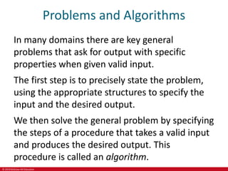 © 2019 McGraw-Hill Education
Problems and Algorithms
In many domains there are key general
problems that ask for output with specific
properties when given valid input.
The first step is to precisely state the problem,
using the appropriate structures to specify the
input and the desired output.
We then solve the general problem by specifying
the steps of a procedure that takes a valid input
and produces the desired output. This
procedure is called an algorithm.
 
