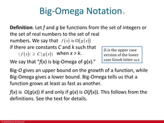 © 2019 McGraw-Hill Education
Big-Omega Notation1
Definition: Let f and g be functions from the set of integers or
the set of real numbers to the set of real
numbers. We say that
if there are constants C and k such that
   
 
is
f x g x

   
| | | |
f x C g x
 when x > k.
We say that “f(x) is big-Omega of g(x).”
Big-O gives an upper bound on the growth of a function, while
Big-Omega gives a lower bound. Big-Omega tells us that a
function grows at least as fast as another.
f(x) is Ω(g(x)) if and only if g(x) is O(f(x)). This follows from the
definitions. See the text for details.
Ω is the upper case
version of the lower
case Greek letter ω.s
 