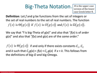 © 2019 McGraw-Hill Education
Big-Theta Notation1
Definition: Let f and g be functions from the set of integers or
the set of real numbers to the set of real numbers. The function
   
     
     
 
is if is and is .
f x g x f x O g x f x g x
 
We say that “f is big-Theta of g(x)” and also that “f(x) is of order
g(x)” and also that “f(x) and g(x) are of the same order.”
   
 
is
f x g x
 if and only if there exists constants C1 , C2
and k such that C1g(x)< f(x) < C2 g(x) if x > k. This follows from
the definitions of big-O and big-Omega.
Θ is the upper case
version of the lower
case Greek letter θ.
 