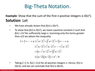 © 2019 McGraw-Hill Education
Big-Theta Notation2
Example: Show that the sum of the first n positive integers is Θ(n2).
Solution: Let
• We have already shown that f(n) is O(n2).
• To show that f(n) is Ω(n2), we need a positive constant C such that
f(n) > Cn2 for sufficiently large n. Summing only the terms greater
than n/2 we obtain the inequality
 
 
   2
1 2 / 2 / 2 1
/ 2 / 2 / 2
/ 2 1 / 2
/ 2 / 2 / 4
n n n n
n n n
n n n
n n n
           
         
      
 
• Taking C =[ ¼, f(n) > Cn2 for all positive integers n. Hence, f(n) is
Ω(n2), and we can conclude that f(n) is Θ(n2).
 