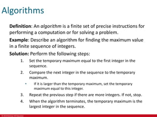 © 2019 McGraw-Hill Education
Algorithms
Definition: An algorithm is a finite set of precise instructions for
performing a computation or for solving a problem.
Example: Describe an algorithm for finding the maximum value
in a finite sequence of integers.
Solution: Perform the following steps:
1. Set the temporary maximum equal to the first integer in the
sequence.
2. Compare the next integer in the sequence to the temporary
maximum.
• If it is larger than the temporary maximum, set the temporary
maximum equal to this integer.
3. Repeat the previous step if there are more integers. If not, stop.
4. When the algorithm terminates, the temporary maximum is the
largest integer in the sequence.
 