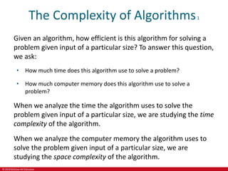 © 2019 McGraw-Hill Education
The Complexity of Algorithms1
Given an algorithm, how efficient is this algorithm for solving a
problem given input of a particular size? To answer this question,
we ask:
• How much time does this algorithm use to solve a problem?
• How much computer memory does this algorithm use to solve a
problem?
When we analyze the time the algorithm uses to solve the
problem given input of a particular size, we are studying the time
complexity of the algorithm.
When we analyze the computer memory the algorithm uses to
solve the problem given input of a particular size, we are
studying the space complexity of the algorithm.
 