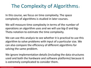 © 2019 McGraw-Hill Education
The Complexity of Algorithms2
In this course, we focus on time complexity. The space
complexity of algorithms is studied in later courses.
We will measure time complexity in terms of the number of
operations an algorithm uses and we will use big-O and big-
Theta notation to estimate the time complexity.
We can use this analysis to see whether it is practical to use this
algorithm to solve problems with input of a particular size. We
can also compare the efficiency of different algorithms for
solving the same problem.
We ignore implementation details (including the data structures
used and both the hardware and software platforms) because it
is extremely complicated to consider them.
 