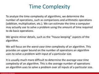 © 2019 McGraw-Hill Education
Time Complexity
To analyze the time complexity of algorithms, we determine the
number of operations, such as comparisons and arithmetic operations
(addition, multiplication, etc.). We can estimate the time a computer
may actually use to solve a problem using the amount of time required
to do basic operations.
We ignore minor details, such as the “house keeping” aspects of the
algorithm.
We will focus on the worst-case time complexity of an algorithm. This
provides an upper bound on the number of operations an algorithm
uses to solve a problem with input of a particular size.
It is usually much more difficult to determine the average case time
complexity of an algorithm. This is the average number of operations
an algorithm uses to solve a problem over all inputs of a particular size.
 