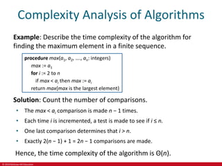 © 2019 McGraw-Hill Education
Complexity Analysis of Algorithms
Example: Describe the time complexity of the algorithm for
finding the maximum element in a finite sequence.
procedure max(a1, a2, …., an: integers)
max := a1
for i := 2 to n
if max < ai then max := ai
return max{max is the largest element}
Solution: Count the number of comparisons.
• The max < ai comparison is made n − 1 times.
• Each time i is incremented, a test is made to see if i ≤ n.
• One last comparison determines that i > n.
• Exactly 2(n − 1) + 1 = 2n − 1 comparisons are made.
Hence, the time complexity of the algorithm is Θ(n).
 
