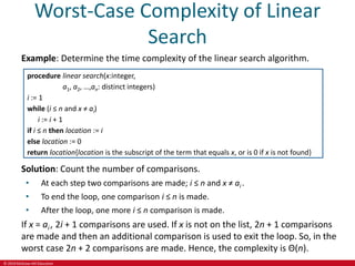 © 2019 McGraw-Hill Education
Worst-Case Complexity of Linear
Search
Example: Determine the time complexity of the linear search algorithm.
procedure linear search(x:integer,
a1, a2, …,an: distinct integers)
i := 1
while (i ≤ n and x ≠ ai)
i := i + 1
if i ≤ n then location := i
else location := 0
return location{location is the subscript of the term that equals x, or is 0 if x is not found}
Solution: Count the number of comparisons.
• At each step two comparisons are made; i ≤ n and x ≠ ai .
• To end the loop, one comparison i ≤ n is made.
• After the loop, one more i ≤ n comparison is made.
If x = ai , 2i + 1 comparisons are used. If x is not on the list, 2n + 1 comparisons
are made and then an additional comparison is used to exit the loop. So, in the
worst case 2n + 2 comparisons are made. Hence, the complexity is Θ(n).
 