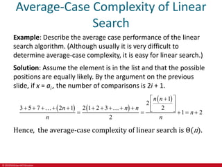 © 2019 McGraw-Hill Education
Average-Case Complexity of Linear
Search
Example: Describe the average case performance of the linear
search algorithm. (Although usually it is very difficult to
determine average-case complexity, it is easy for linear search.)
Solution: Assume the element is in the list and that the possible
positions are equally likely. By the argument on the previous
slide, if x = ai , the number of comparisons is 2i + 1.
   
 
1
2
2
3 5 7 2 1 2 1 2 3
1 2
2
n n
n n n
n
n n
  
 
           
    
Hence, the average-case complexity of linear search is Θ(n).
 
