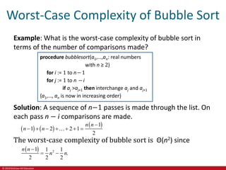 © 2019 McGraw-Hill Education
Worst-Case Complexity of Bubble Sort
Example: What is the worst-case complexity of bubble sort in
terms of the number of comparisons made?
procedure bubblesort(a1,…,an: real numbers
with n ≥ 2)
for i := 1 to n− 1
for j := 1 to n − i
if aj >aj+1 then interchange aj and aj+1
{a1,…, an is now in increasing order}
Solution: A sequence of n−1 passes is made through the list. On
each pass n − i comparisons are made.
   
 
1
1 2 2 1
2
n n
n n

      
The worst-case complexity of bubble sort is Θ(n2) since
  2
1 1 1
.
2 2 2
n n
n n

 
 
