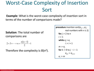 © 2019 McGraw-Hill Education
Worst-Case Complexity of Insertion
Sort
Example: What is the worst-case complexity of insertion sort in
terms of the number of comparisons made?
Solution: The total number of
comparisons are
 
1
2 3 1
2
n n
n

    
Therefore the complexity is Θ(n2).
procedure insertion sort(a1,…,an:
real numbers with n ≥ 2)
for j := 2 to n
i := 1
while aj > ai
i := i + 1
m := aj
for k := 0 to j − i − 1
aj-k := aj-k-1
ai := m
 