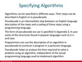 © 2019 McGraw-Hill Education
Specifying Algorithms
Algorithms can be specified in different ways. Their steps can be
described in English or in pseudocode.
Pseudocode is an intermediate step between an English language
description of the steps and a coding of these steps using a
programming language.
The form of pseudocode we use is specified in Appendix 3. It uses
some of the structures found in popular languages such as C++
and Java.
Programmers can use the description of an algorithm in
pseudocode to construct a program in a particular language.
Pseudocode helps us analyze the time required to solve a
problem using an algorithm, independent of the actual
programming language used to implement algorithm.
 