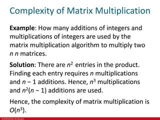 © 2019 McGraw-Hill Education
Complexity of Matrix Multiplication
Example: How many additions of integers and
multiplications of integers are used by the
matrix multiplication algorithm to multiply two
n n matrices.
Solution: There are n2 entries in the product.
Finding each entry requires n multiplications
and n − 1 additions. Hence, n3 multiplications
and n2(n − 1) additions are used.
Hence, the complexity of matrix multiplication is
O(n3).
 