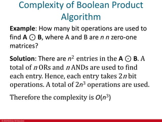 © 2019 McGraw-Hill Education
Complexity of Boolean Product
Algorithm
Example: How many bit operations are used to
find A ⊙ B, where A and B are n n zero-one
matrices?
Solution: There are n2 entries in the A ⊙ B. A
total of n ORs and n ANDs are used to find
each entry. Hence, each entry takes 2n bit
operations. A total of 2n3 operations are used.
Therefore the complexity is O(n3)
 