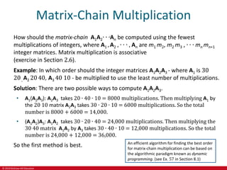 © 2019 McGraw-Hill Education
Matrix-Chain Multiplication
How should the matrix-chain A1A2∙ ∙ ∙An be computed using the fewest
multiplications of integers, where A1 , A2 , ∙ ∙ ∙ , An are m1 m2, m2 m3 , ∙ ∙ ∙ mn mn+1
integer matrices. Matrix multiplication is associative
(exercise in Section 2.6).
Example: In which order should the integer matrices A1A2A3 - where A1 is 30
20, A2 2040, A3 40 10 - be multiplied to use the least number of multiplications.
Solution: There are two possible ways to compute A1A2A3.
• A1(A2A3): A2A3 takes 20 ∙ 40 ∙ 10 = 8000 multiplications. Then multiplying A1 by
the 20 10 matrix A2A3 takes 30 ∙ 20 ∙ 10 = 6000 multiplications. So the total
number is 8000 + 6000 = 14,000.
• (A1A2)A3: A1A2 takes 30 ∙ 20 ∙ 40 = 24,000 multiplications. Then multiplying the
30 40 matrix A1A2 by A3 takes 30 ∙ 40 ∙ 10 = 12,000 multiplications. So the total
number is 24,000 + 12,000 = 36,000.
So the first method is best. An efficient algorithm for finding the best order
for matrix-chain multiplication can be based on
the algorithmic paradigm known as dynamic
programming. (see Ex. 57 in Section 8.1)
 