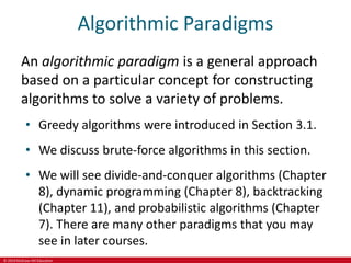© 2019 McGraw-Hill Education
Algorithmic Paradigms
An algorithmic paradigm is a general approach
based on a particular concept for constructing
algorithms to solve a variety of problems.
• Greedy algorithms were introduced in Section 3.1.
• We discuss brute-force algorithms in this section.
• We will see divide-and-conquer algorithms (Chapter
8), dynamic programming (Chapter 8), backtracking
(Chapter 11), and probabilistic algorithms (Chapter
7). There are many other paradigms that you may
see in later courses.
 
