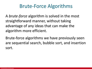 © 2019 McGraw-Hill Education
Brute-Force Algorithms
A brute-force algorithm is solved in the most
straightforward manner, without taking
advantage of any ideas that can make the
algorithm more efficient.
Brute-force algorithms we have previously seen
are sequential search, bubble sort, and insertion
sort.
 
