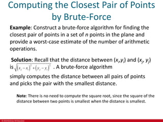© 2019 McGraw-Hill Education
Computing the Closest Pair of Points
by Brute-Force
Example: Construct a brute-force algorithm for finding the
closest pair of points in a set of n points in the plane and
provide a worst-case estimate of the number of arithmetic
operations.
Solution: Recall that the distance between (xi,yi) and (xj, yj)
is    
2 2
j i j i
x x y y
   . A brute-force algorithm
simply computes the distance between all pairs of points
and picks the pair with the smallest distance.
Note: There is no need to compute the square root, since the square of the
distance between two points is smallest when the distance is smallest.
 