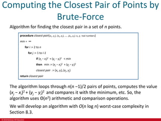© 2019 McGraw-Hill Education
Computing the Closest Pair of Points by
Brute-Force
Algorithm for finding the closest pair in a set of n points.
procedure closest pair((x1, y1), (x2, y2), … ,(xn, yn): xi, yi real numbers)
min = ∞
for i := 2 to n
for j := 1 to i-1
if (xj − xi)2 + (yj − yi)2 < min
then min := (xj − xi)2 + (yj − yi)2
closest pair := (xi, yi), (xj, yj)
return closest pair
The algorithm loops through n(n −1)/2 pairs of points, computes the value
(xj − xi)2 + (yj − yi)2 and compares it with the minimum, etc. So, the
algorithm uses Θ(n2) arithmetic and comparison operations.
We will develop an algorithm with O(n log n) worst-case complexity in
Section 8.3.
 