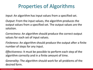 © 2019 McGraw-Hill Education
Properties of Algorithms
Input: An algorithm has input values from a specified set.
Output: From the input values, the algorithm produces the
output values from a specified set. The output values are the
solution.
Correctness: An algorithm should produce the correct output
values for each set of input values.
Finiteness: An algorithm should produce the output after a finite
number of steps for any input.
Effectiveness: It must be possible to perform each step of the
algorithm correctly and in a finite amount of time.
Generality: The algorithm should work for all problems of the
desired form.
 