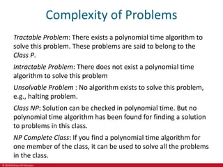 © 2019 McGraw-Hill Education
Complexity of Problems
Tractable Problem: There exists a polynomial time algorithm to
solve this problem. These problems are said to belong to the
Class P.
Intractable Problem: There does not exist a polynomial time
algorithm to solve this problem
Unsolvable Problem : No algorithm exists to solve this problem,
e.g., halting problem.
Class NP: Solution can be checked in polynomial time. But no
polynomial time algorithm has been found for finding a solution
to problems in this class.
NP Complete Class: If you find a polynomial time algorithm for
one member of the class, it can be used to solve all the problems
in the class.
 