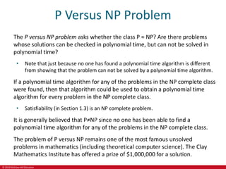 © 2019 McGraw-Hill Education
P Versus NP Problem
The P versus NP problem asks whether the class P = NP? Are there problems
whose solutions can be checked in polynomial time, but can not be solved in
polynomial time?
• Note that just because no one has found a polynomial time algorithm is different
from showing that the problem can not be solved by a polynomial time algorithm.
If a polynomial time algorithm for any of the problems in the NP complete class
were found, then that algorithm could be used to obtain a polynomial time
algorithm for every problem in the NP complete class.
• Satisfiability (in Section 1.3) is an NP complete problem.
It is generally believed that P≠NP since no one has been able to find a
polynomial time algorithm for any of the problems in the NP complete class.
The problem of P versus NP remains one of the most famous unsolved
problems in mathematics (including theoretical computer science). The Clay
Mathematics Institute has offered a prize of $1,000,000 for a solution.
 