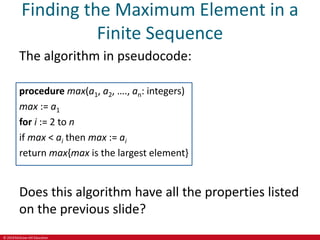 © 2019 McGraw-Hill Education
Finding the Maximum Element in a
Finite Sequence
The algorithm in pseudocode:
procedure max(a1, a2, …., an: integers)
max := a1
for i := 2 to n
if max < ai then max := ai
return max{max is the largest element}
Does this algorithm have all the properties listed
on the previous slide?
 