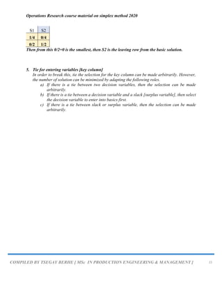 Operations Research course material on simplex method 2020
COMPILED BY TSEGAY BERHE [ MSc IN PRODUCTION ENGINEERING & MANAGEMENT ] 22
S1 S2
1/4 0/4
0/2 1/2
Then from this 0/2=0 is the smallest, then S2 is the leaving row from the basic solution.
5. Tie for entering variables [key column]
In order to break this, tie the selection for the key column can be made arbitrarily. However,
the number of solution can be minimized by adapting the following roles.
a) If there is a tie between two decision variables, then the selection can be made
arbitrarily.
b) If there is a tie between a decision variable and a slack [surplus variable], then select
the decision variable to enter into basics first.
c) If there is a tie between slack or surplus variable, then the selection can be made
arbitrarily.
 