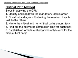 Planning Techniques and Tools and their Application
Critical Path Method
Steps in applying the CPM:
1. Identify and list down the mandatory task in order.
2. Construct a diagram illustrating the relation of each
task to the others.
3. Name the critical and non-critical paths among task
4. Find out the estimated completion time for each task
5. Establish or formulate alternatives or backups for the
main critical paths
 